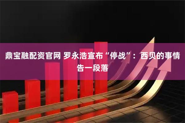 鼎宝融配资官网 罗永浩宣布“停战”：西贝的事情告一段落