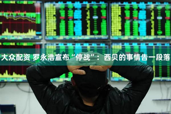 大众配资 罗永浩宣布“停战”：西贝的事情告一段落