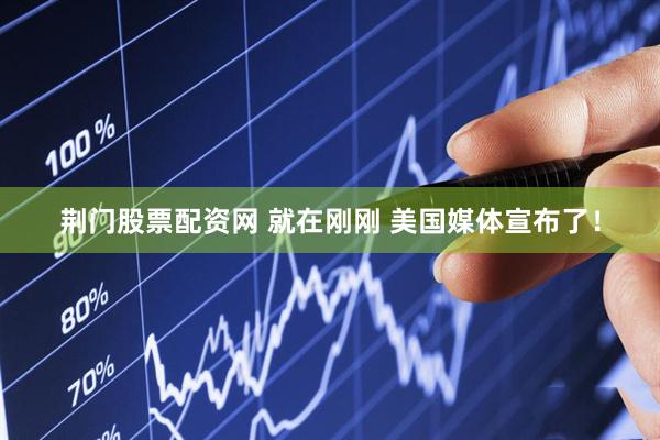 荆门股票配资网 就在刚刚 美国媒体宣布了！