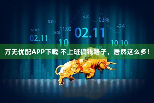 万无优配APP下载 不上班搞钱路子，居然这么多！
