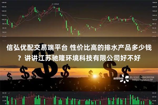 信弘优配交易端平台 性价比高的排水产品多少钱？讲讲江苏驰隆环境科技有限公司好不好