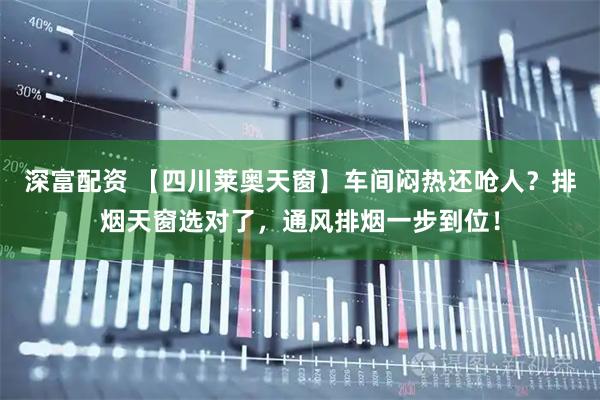 深富配资 【四川莱奥天窗】车间闷热还呛人？排烟天窗选对了，通风排烟一步到位！