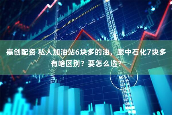 嘉创配资 私人加油站6块多的油，跟中石化7块多有啥区别？要怎么选？
