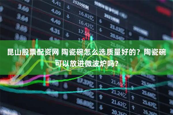 昆山股票配资网 陶瓷碗怎么选质量好的？陶瓷碗可以放进微波炉吗？