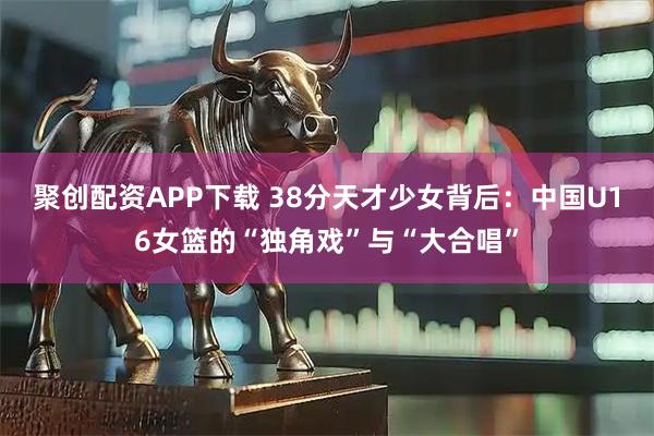 聚创配资APP下载 38分天才少女背后：中国U16女篮的“独角戏”与“大合唱”