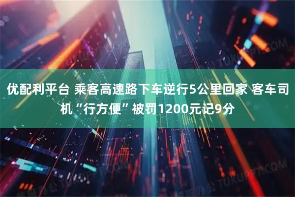 优配利平台 乘客高速路下车逆行5公里回家 客车司机“行方便”被罚1200元记9分