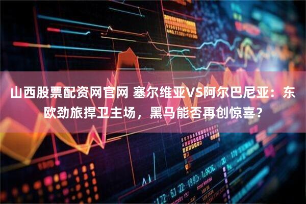 山西股票配资网官网 塞尔维亚VS阿尔巴尼亚：东欧劲旅捍卫主场，黑马能否再创惊喜？