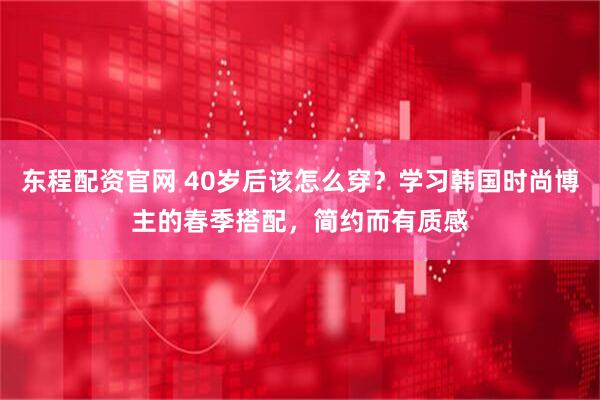 东程配资官网 40岁后该怎么穿？学习韩国时尚博主的春季搭配，简约而有质感