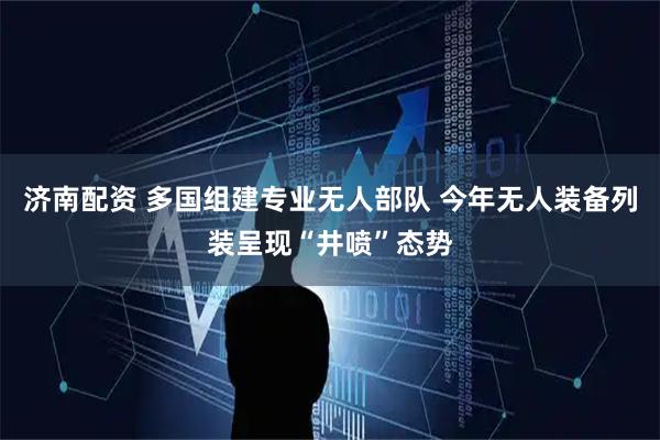 济南配资 多国组建专业无人部队 今年无人装备列装呈现“井喷”态势
