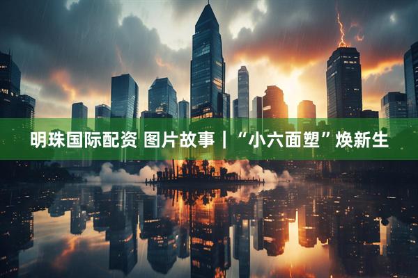 明珠国际配资 图片故事｜“小六面塑”焕新生