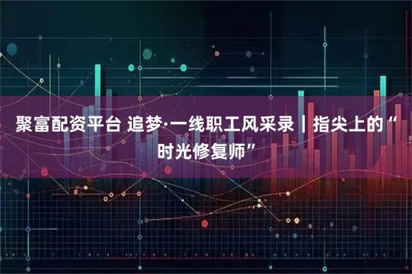 聚富配资平台 追梦·一线职工风采录｜指尖上的“时光修复师”