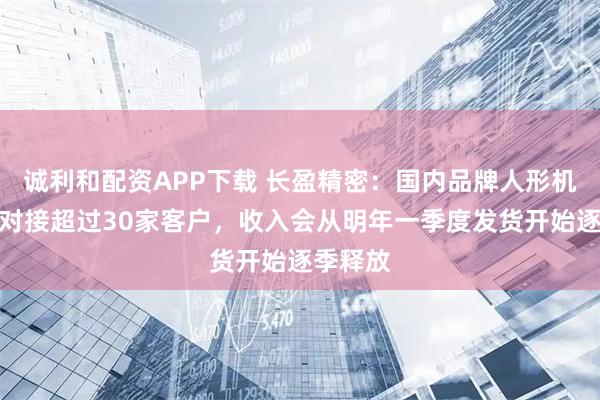 诚利和配资APP下载 长盈精密：国内品牌人形机器人已对接超过30家客户，收入会从明年一季度发货开始逐季释放