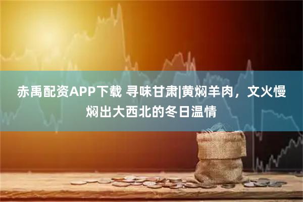 赤禹配资APP下载 寻味甘肃|黄焖羊肉，文火慢焖出大西北的冬日温情