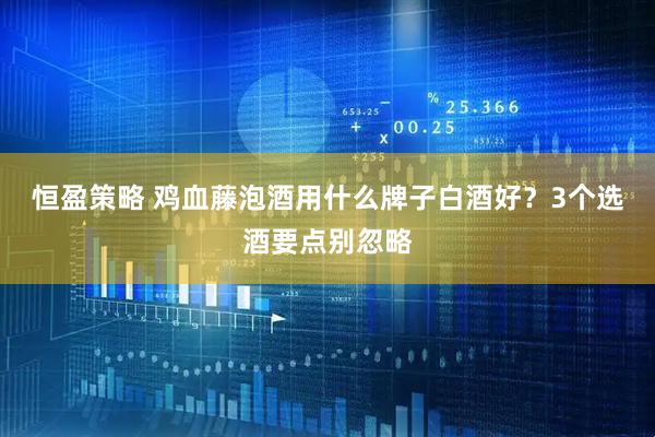 恒盈策略 鸡血藤泡酒用什么牌子白酒好？3个选酒要点别忽略