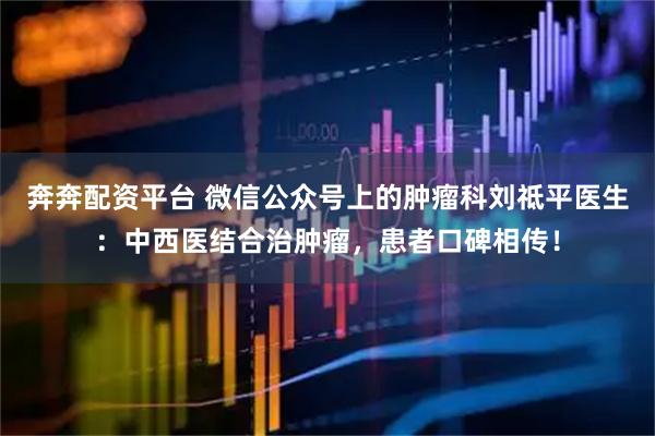 奔奔配资平台 微信公众号上的肿瘤科刘祗平医生：中西医结合治肿瘤，患者口碑相传！