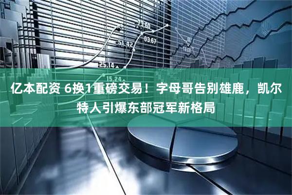 亿本配资 6换1重磅交易！字母哥告别雄鹿，凯尔特人引爆东部冠军新格局