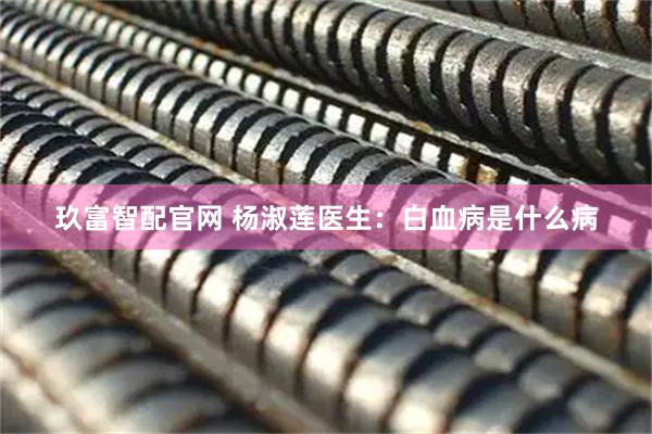 玖富智配官网 杨淑莲医生：白血病是什么病