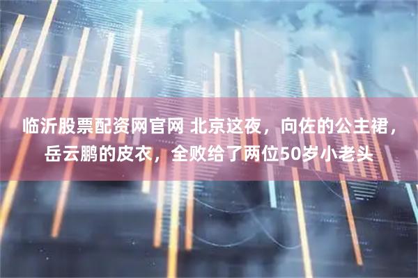 临沂股票配资网官网 北京这夜，向佐的公主裙，岳云鹏的皮衣，全败给了两位50岁小老头