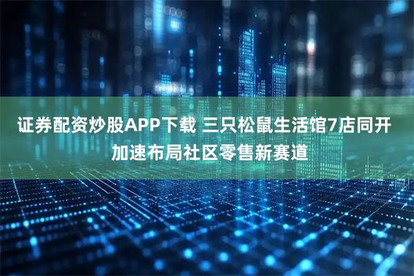 证券配资炒股APP下载 三只松鼠生活馆7店同开  加速布局社区零售新赛道