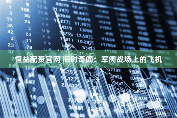 恒益配资官网 旧时奇闻：军阀战场上的飞机