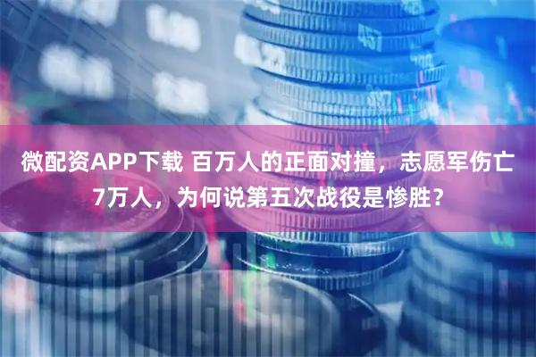 微配资APP下载 百万人的正面对撞，志愿军伤亡7万人，为何说第五次战役是惨胜？
