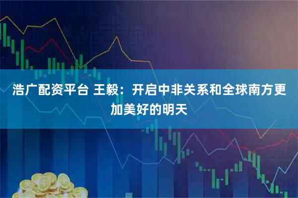 浩广配资平台 王毅：开启中非关系和全球南方更加美好的明天