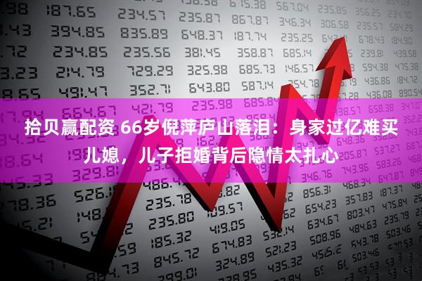 拾贝赢配资 66岁倪萍庐山落泪：身家过亿难买儿媳，儿子拒婚背后隐情太扎心