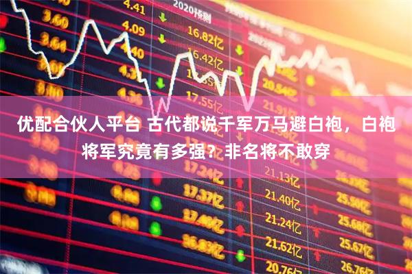 优配合伙人平台 古代都说千军万马避白袍，白袍将军究竟有多强？非名将不敢穿