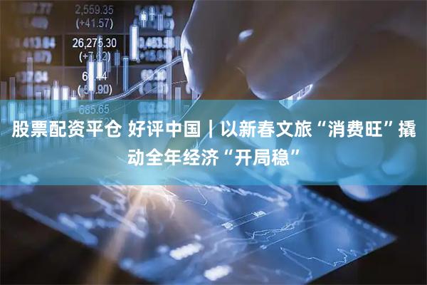 股票配资平仓 好评中国｜以新春文旅“消费旺”撬动全年经济“开局稳”