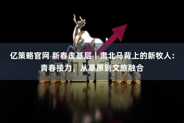 亿策略官网 新春走基层｜肃北马背上的新牧人：青春接力，从草原到文旅融合
