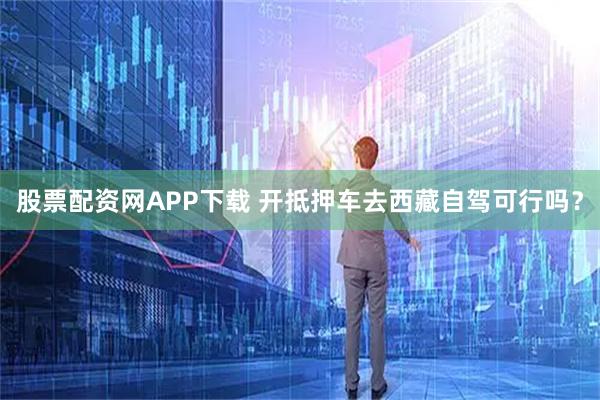 股票配资网APP下载 开抵押车去西藏自驾可行吗？