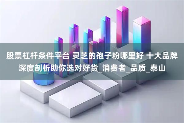 股票杠杆条件平台 灵芝的孢子粉哪里好 十大品牌深度剖析助你选对好货_消费者_品质_泰山