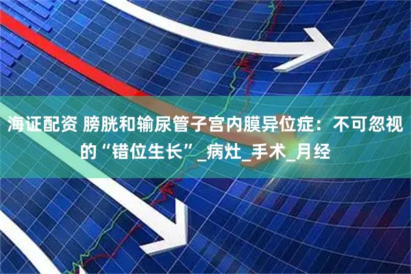 海证配资 膀胱和输尿管子宫内膜异位症：不可忽视的“错位生长”_病灶_手术_月经