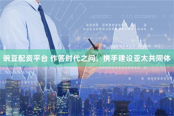 豌豆配资平台 作答时代之问，携手建设亚太共同体