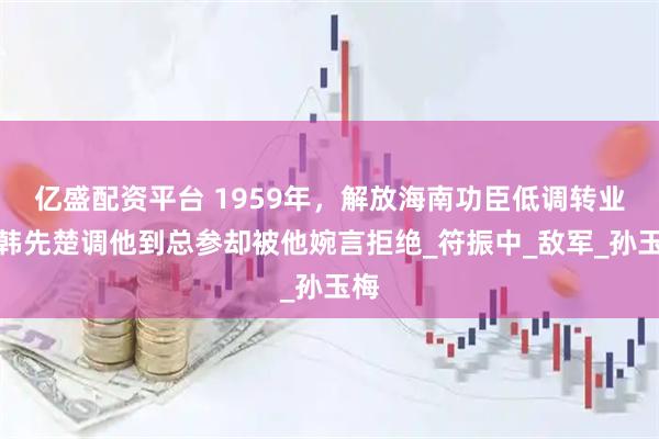 亿盛配资平台 1959年，解放海南功臣低调转业，韩先楚调他到总参却被他婉言拒绝_符振中_敌军_孙玉梅