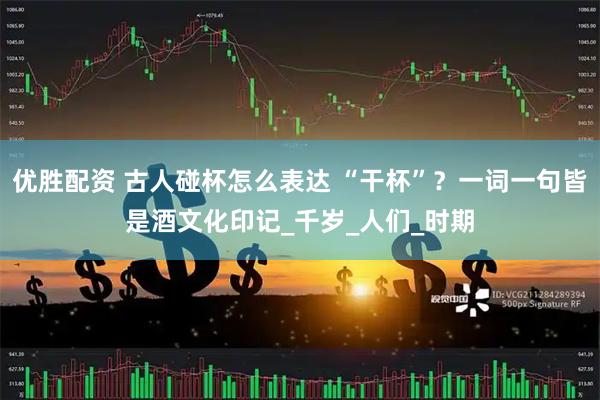 优胜配资 古人碰杯怎么表达 “干杯”？一词一句皆是酒文化印记_千岁_人们_时期
