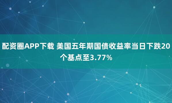 配资圈APP下载 美国五年期国债收益率当日下跌20个基点至3.77%
