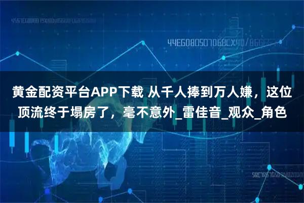黄金配资平台APP下载 从千人捧到万人嫌，这位顶流终于塌房了，毫不意外_雷佳音_观众_角色