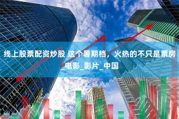线上股票配资炒股 这个暑期档，火热的不只是票房_电影_影片_中国