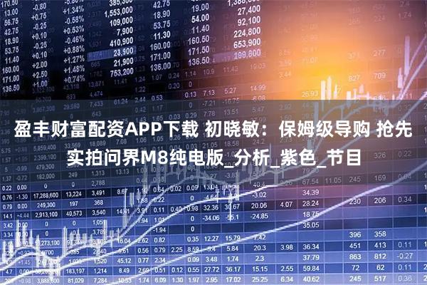 盈丰财富配资APP下载 初晓敏：保姆级导购 抢先实拍问界M8纯电版_分析_紫色_节目