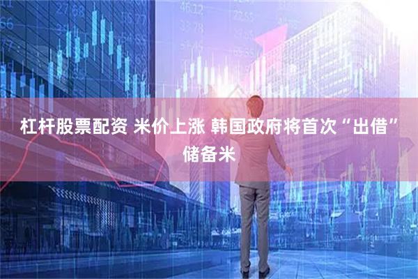 杠杆股票配资 米价上涨 韩国政府将首次“出借”储备米