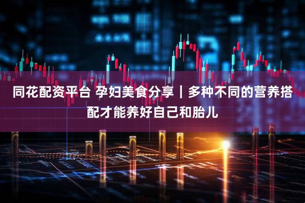 同花配资平台 孕妇美食分享｜多种不同的营养搭配才能养好自己和胎儿