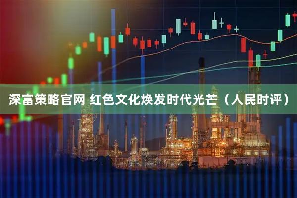 深富策略官网 红色文化焕发时代光芒（人民时评）