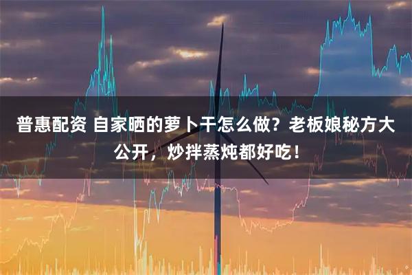 普惠配资 自家晒的萝卜干怎么做？老板娘秘方大公开，炒拌蒸炖都好吃！